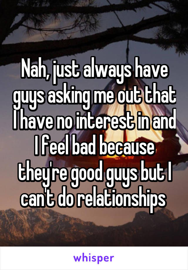 Nah, just always have guys asking me out that I have no interest in and I feel bad because they're good guys but I can't do relationships 