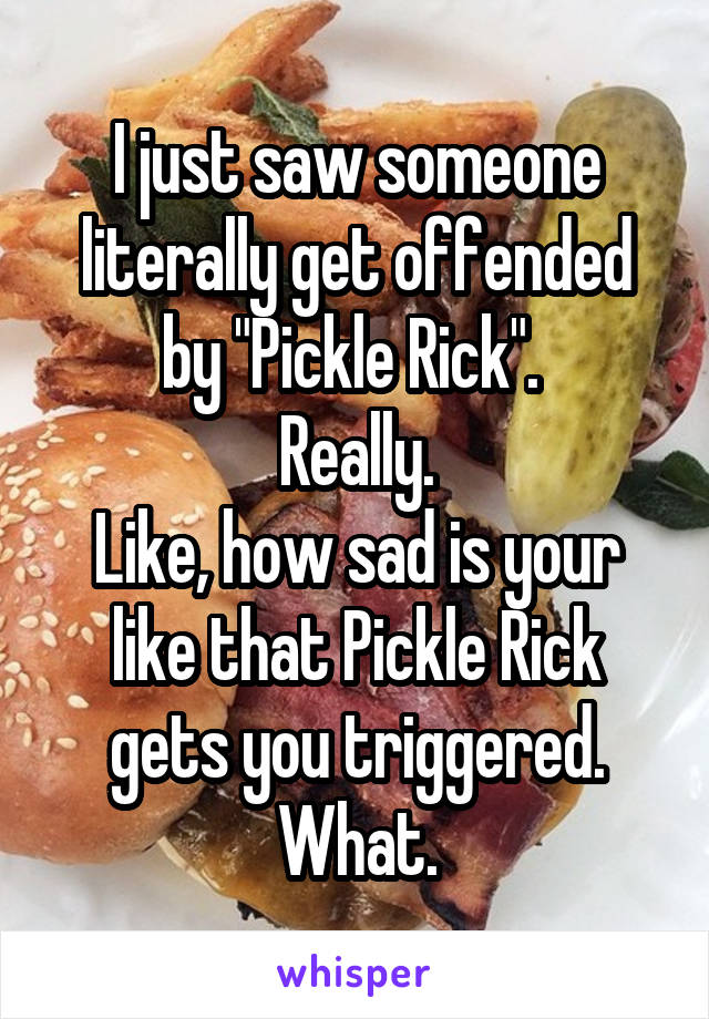 I just saw someone literally get offended by "Pickle Rick". 
Really.
Like, how sad is your like that Pickle Rick gets you triggered.
What.
