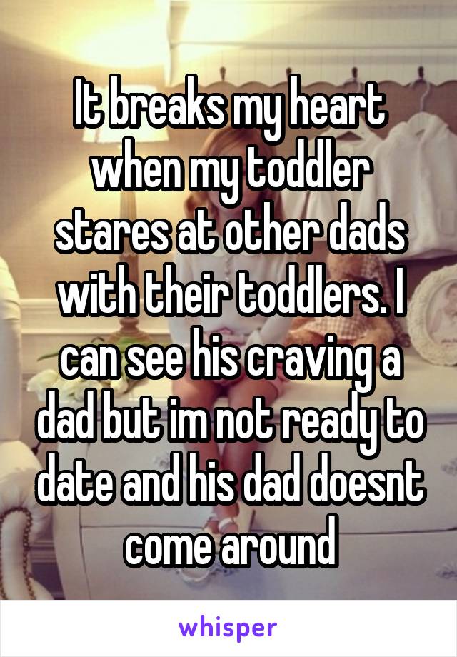 It breaks my heart when my toddler stares at other dads with their toddlers. I can see his craving a dad but im not ready to date and his dad doesnt come around