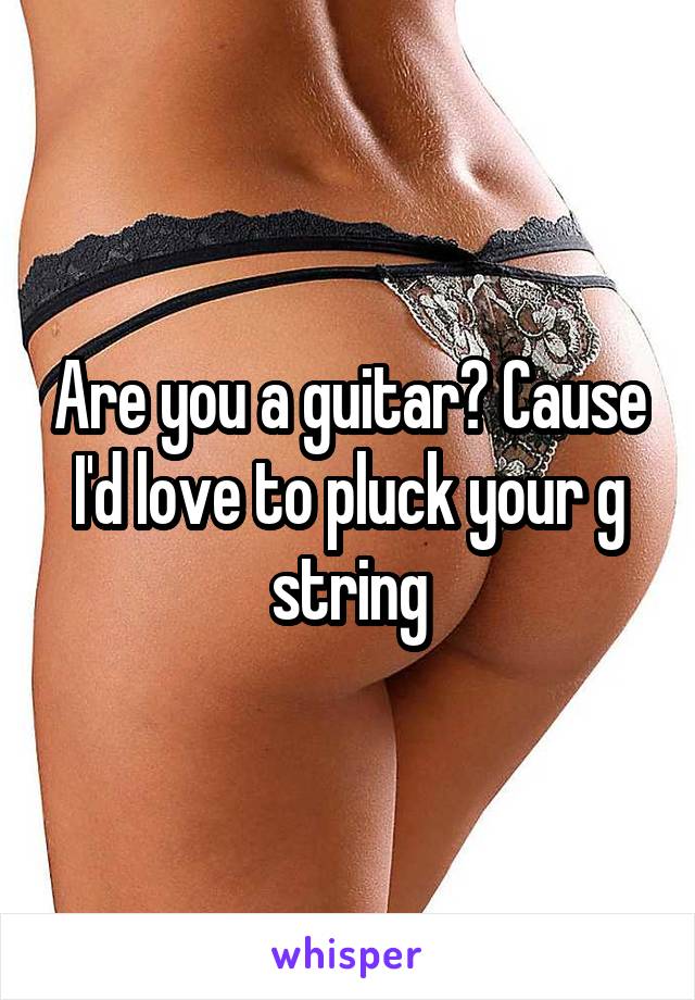 Are you a guitar? Cause I'd love to pluck your g string