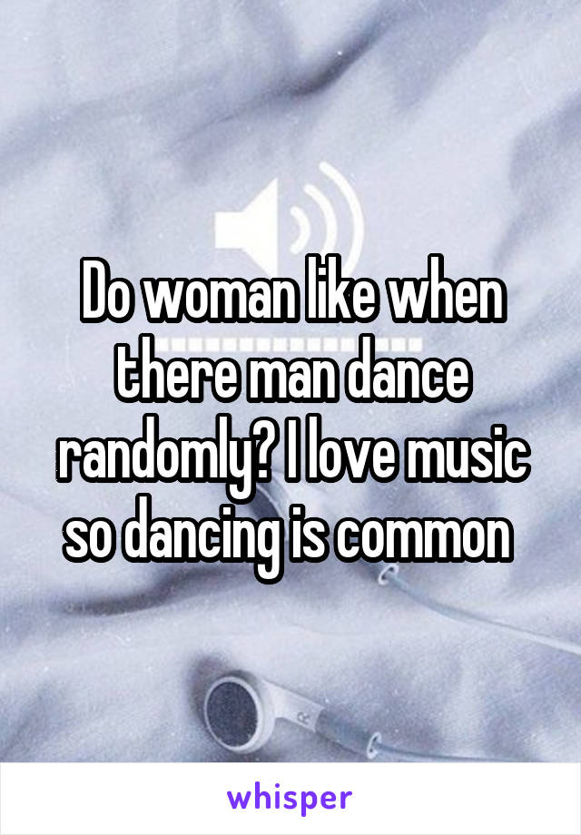 Do woman like when there man dance randomly? I love music so dancing is common 