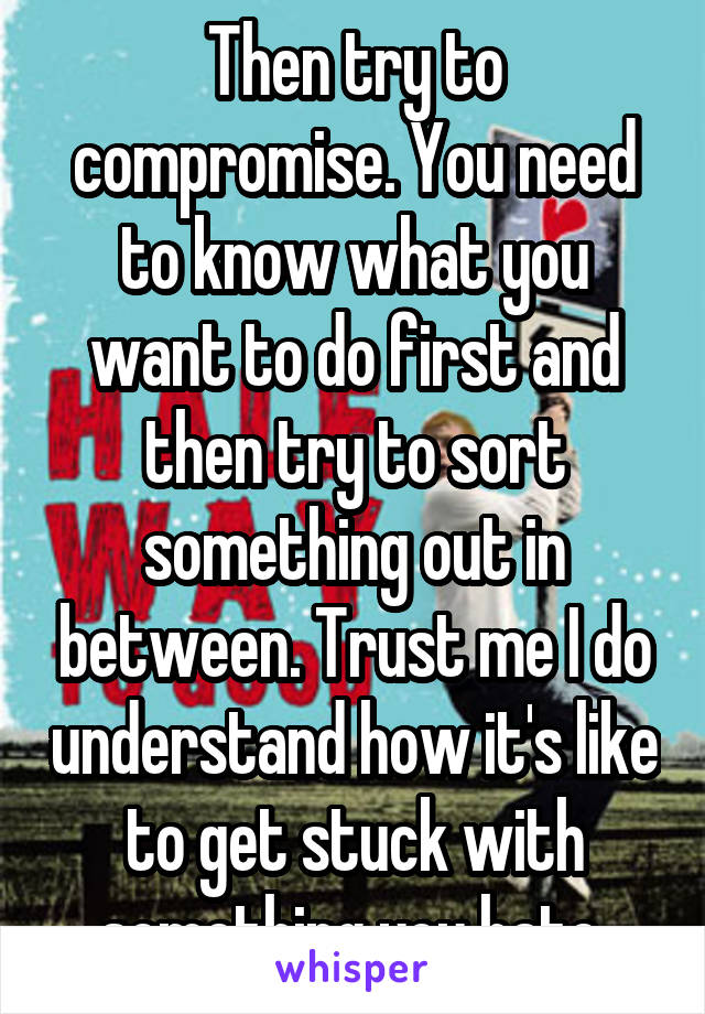 Then try to compromise. You need to know what you want to do first and then try to sort something out in between. Trust me I do understand how it's like to get stuck with something you hate.