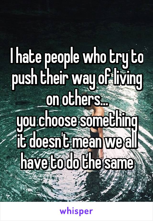 I hate people who try to push their way of living on others...
you choose something it doesn't mean we all have to do the same