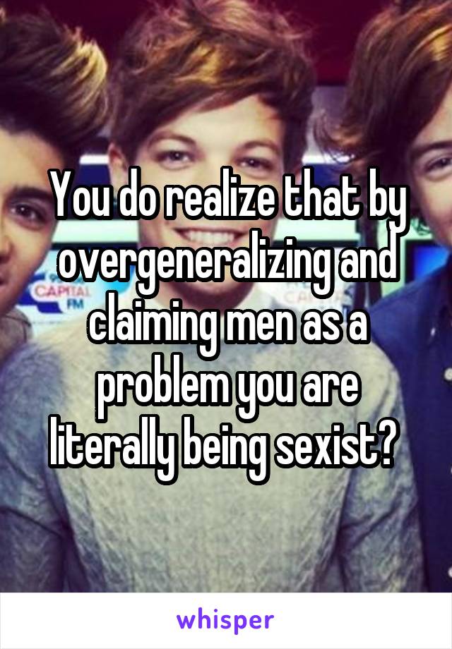 You do realize that by overgeneralizing and claiming men as a problem you are literally being sexist? 