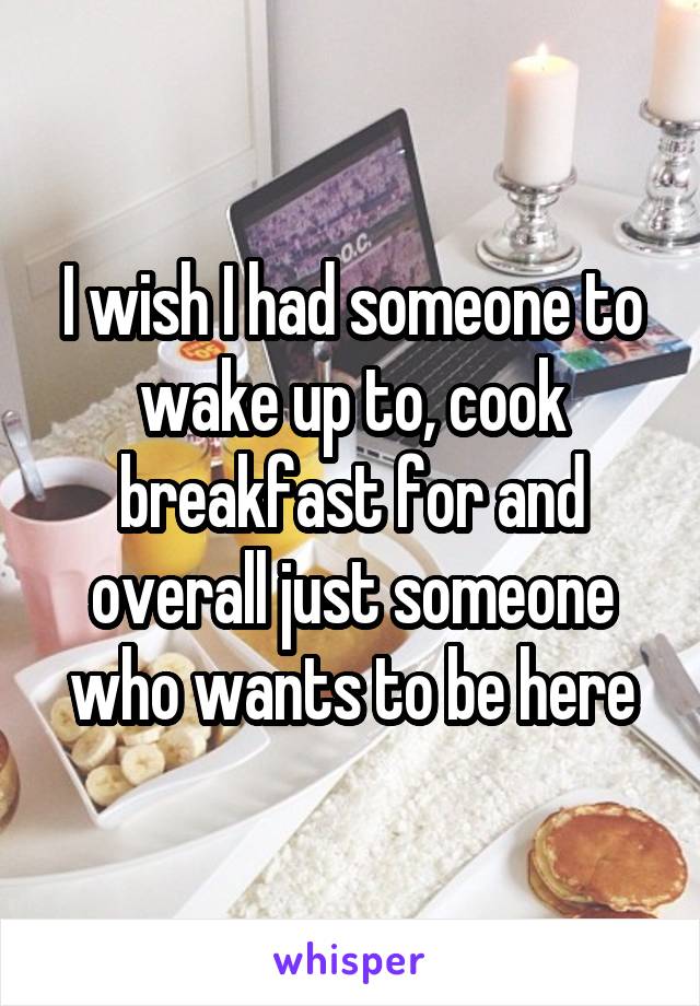 I wish I had someone to wake up to, cook breakfast for and overall just someone who wants to be here