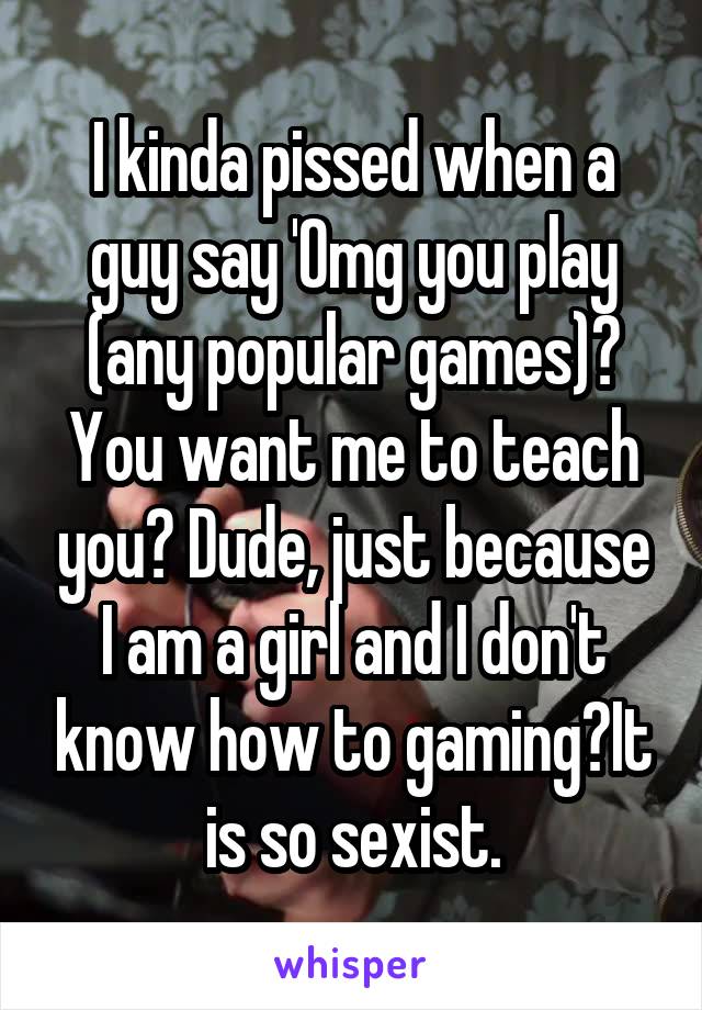I kinda pissed when a guy say 'Omg you play (any popular games)? You want me to teach you? Dude, just because I am a girl and I don't know how to gaming?It is so sexist.