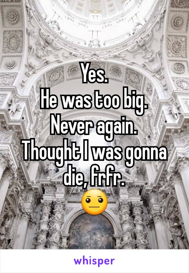 Yes.
He was too big.
Never again.
Thought I was gonna die, frfr.
😐
