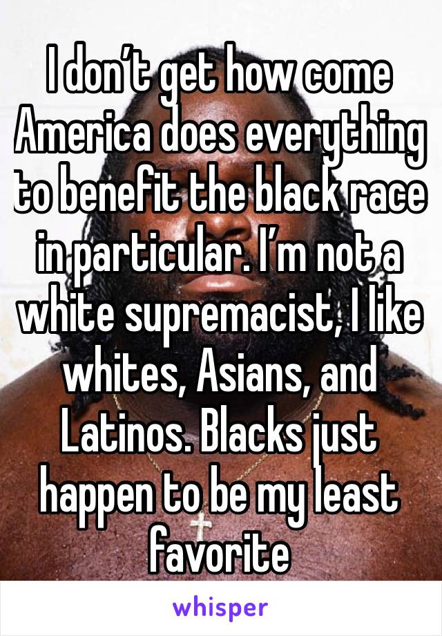 I don’t get how come America does everything to benefit the black race in particular. I’m not a white supremacist, I like whites, Asians, and Latinos. Blacks just happen to be my least favorite
