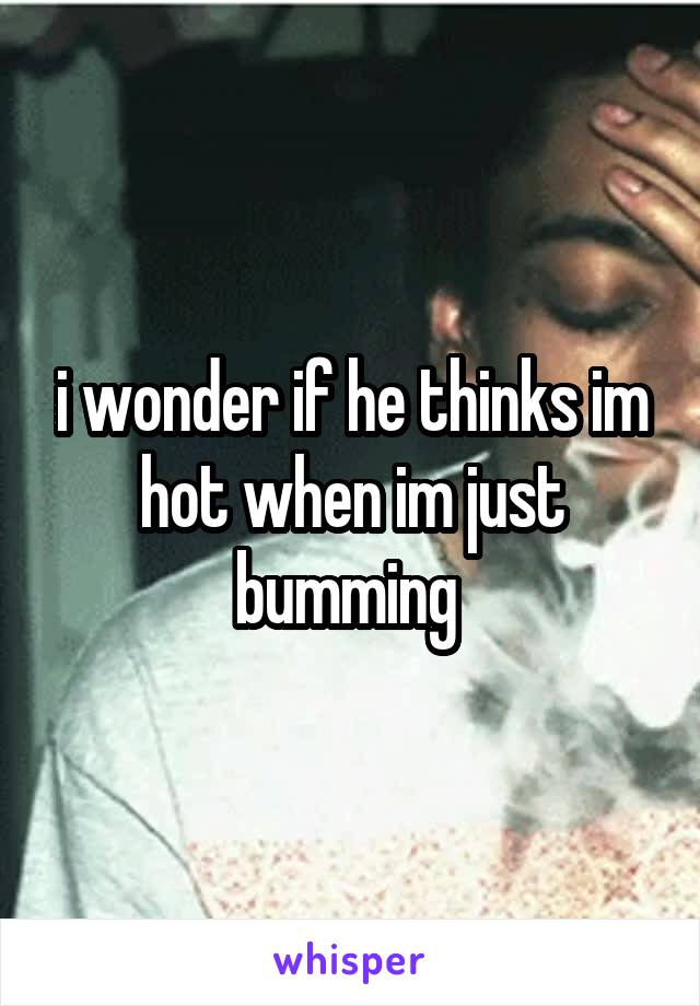 i wonder if he thinks im hot when im just bumming 
