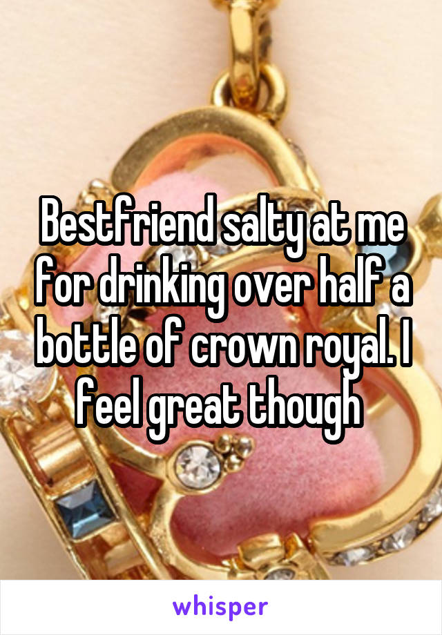 Bestfriend salty at me for drinking over half a bottle of crown royal. I feel great though 