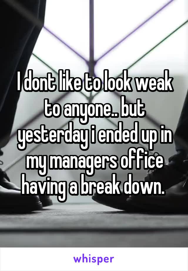 I dont like to look weak to anyone.. but yesterday i ended up in my managers office having a break down. 