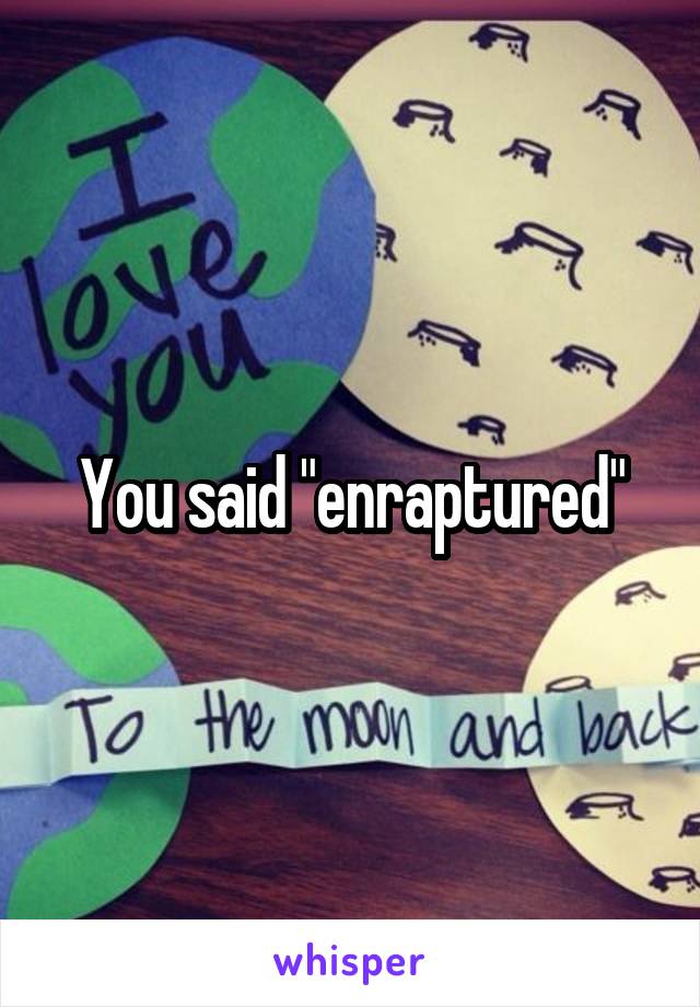 You said "enraptured"