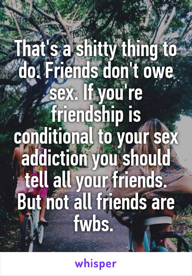 That's a shitty thing to do. Friends don't owe sex. If you're friendship is conditional to your sex addiction you should tell all your friends. But not all friends are fwbs. 