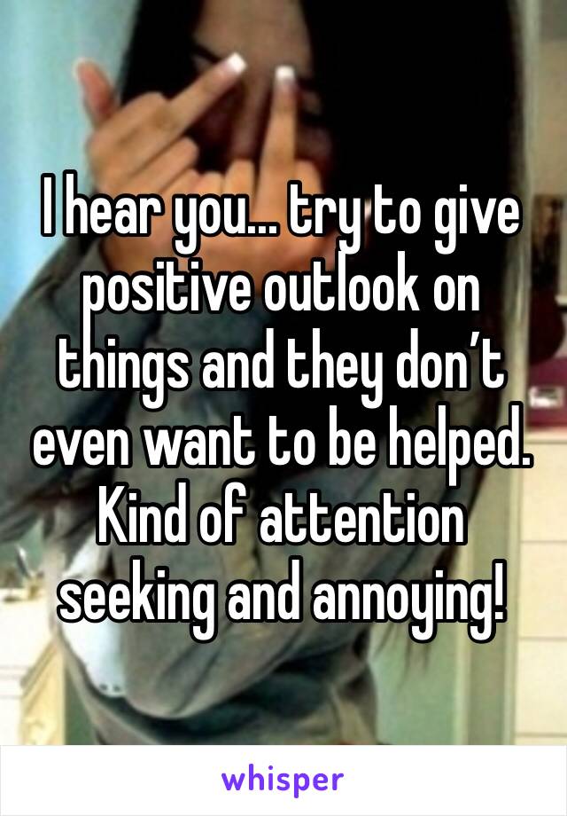 I hear you... try to give positive outlook on things and they don’t even want to be helped. Kind of attention seeking and annoying!