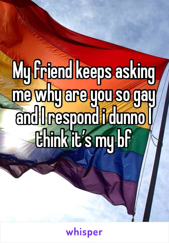 My friend keeps asking me why are you so gay and I respond i dunno I think it’s my bf