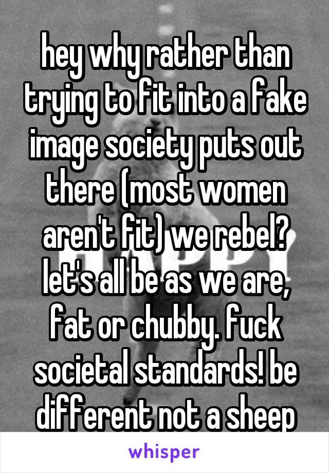hey why rather than trying to fit into a fake image society puts out there (most women aren't fit) we rebel? let's all be as we are, fat or chubby. fuck societal standards! be different not a sheep
