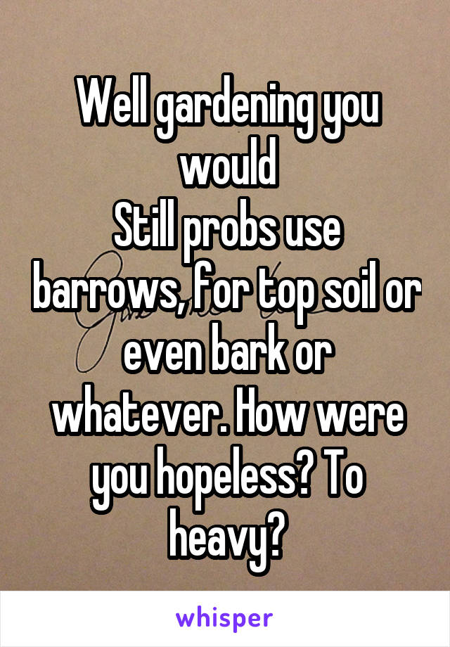 Well gardening you would
Still probs use barrows, for top soil or even bark or whatever. How were you hopeless? To heavy?