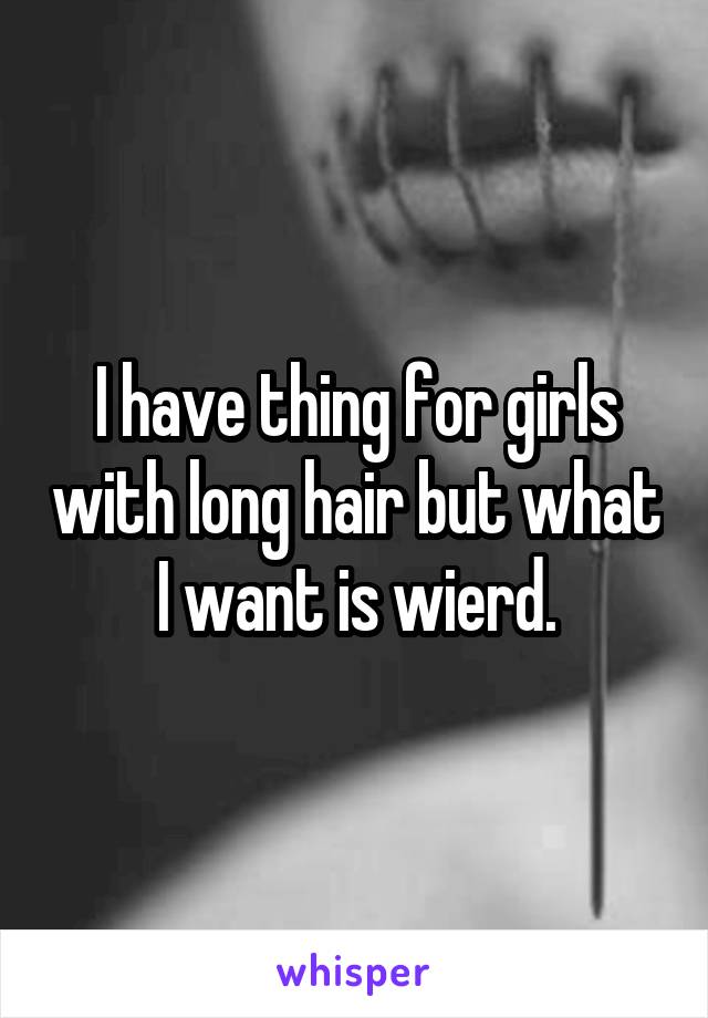 I have thing for girls with long hair but what I want is wierd.