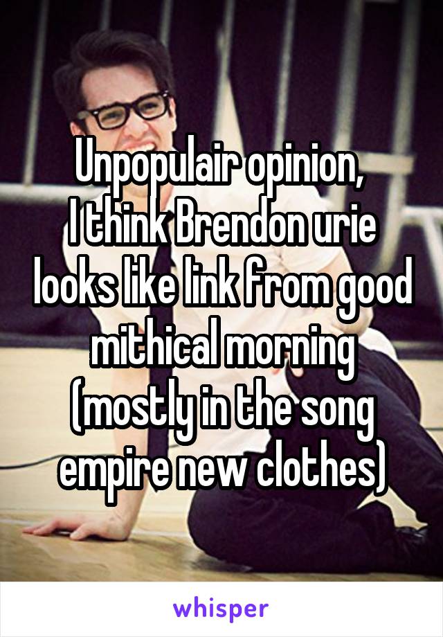 Unpopulair opinion, 
I think Brendon urie looks like link from good mithical morning (mostly in the song empire new clothes)