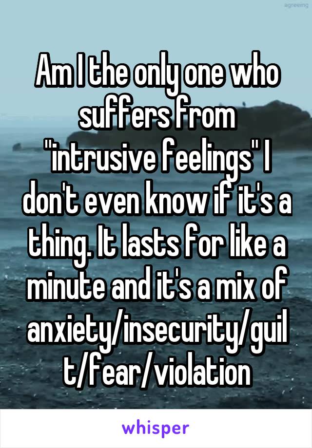 Am I the only one who suffers from "intrusive feelings" I don't even know if it's a thing. It lasts for like a minute and it's a mix of anxiety/insecurity/guilt/fear/violation