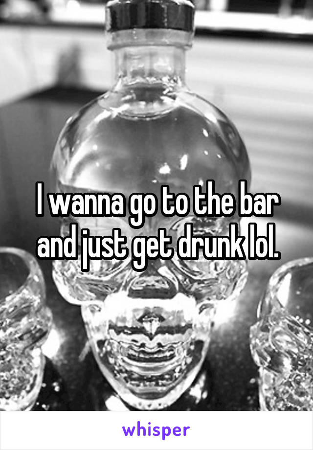 I wanna go to the bar and just get drunk lol.