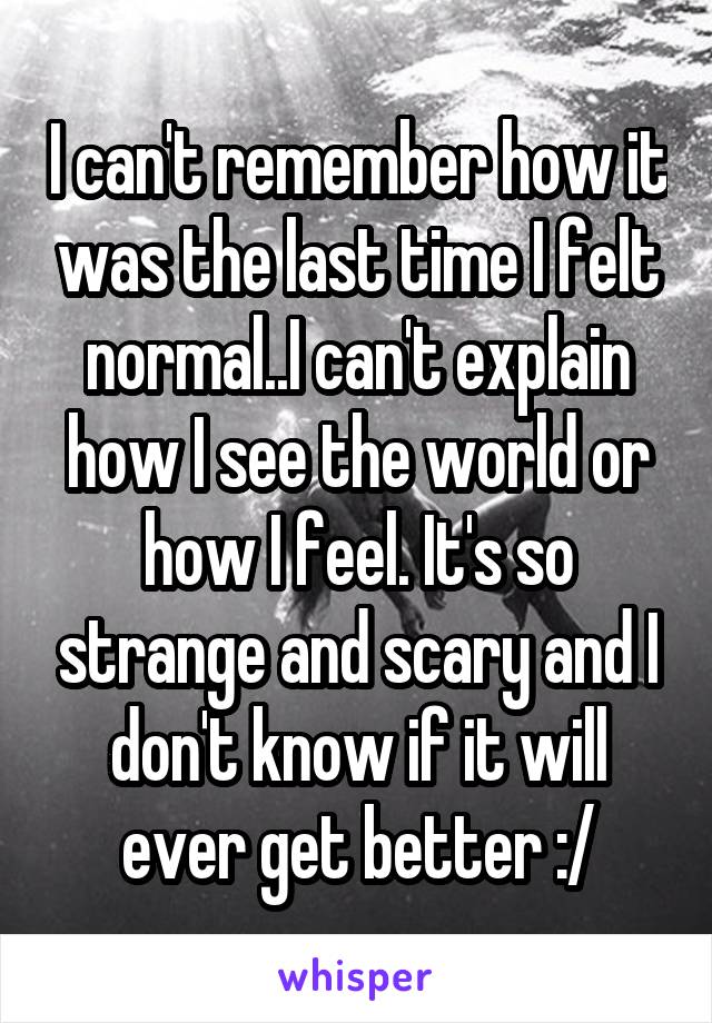 I can't remember how it was the last time I felt normal..I can't explain how I see the world or how I feel. It's so strange and scary and I don't know if it will ever get better :/