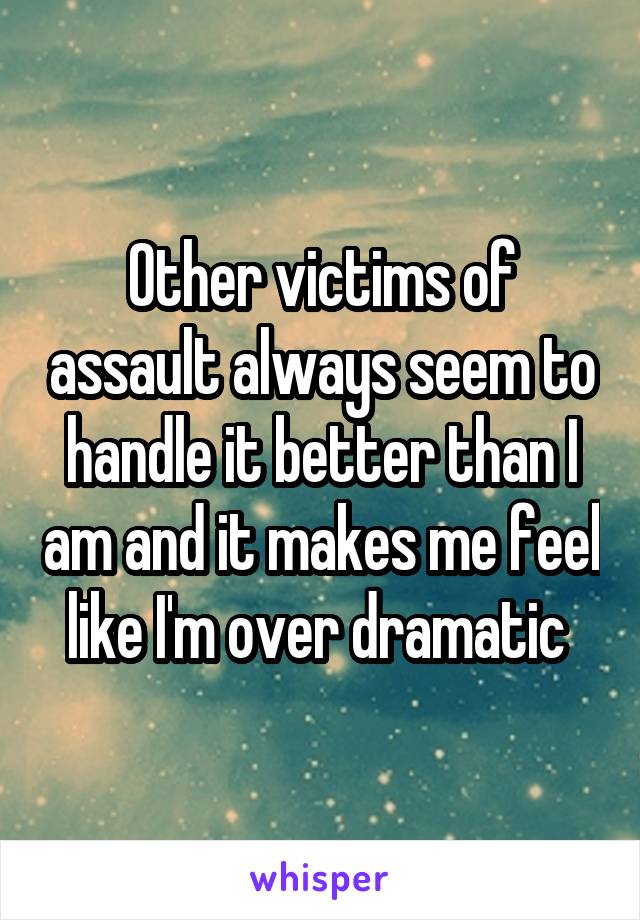 Other victims of assault always seem to handle it better than I am and it makes me feel like I'm over dramatic 