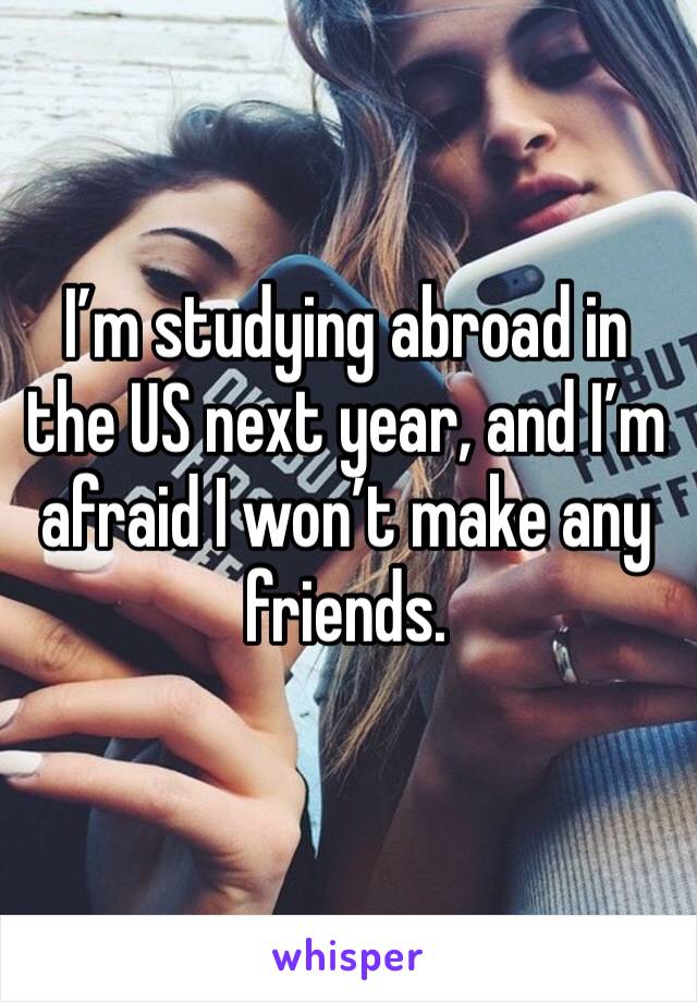 I’m studying abroad in the US next year, and I’m afraid I won’t make any friends.