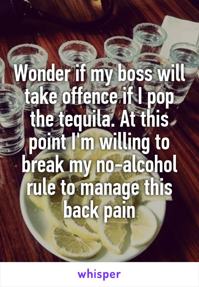 Wonder if my boss will take offence if I pop the tequila. At this point I'm willing to break my no-alcohol rule to manage this back pain