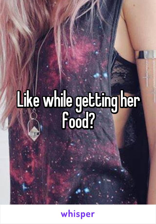 Like while getting her food?