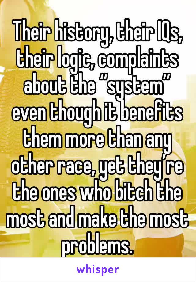 Their history, their IQs, their logic, complaints about the “system” even though it benefits them more than any other race, yet they’re the ones who bitch the most and make the most problems.