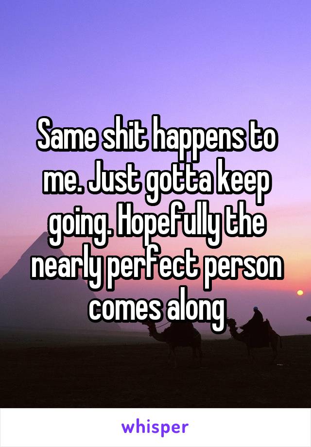 Same shit happens to me. Just gotta keep going. Hopefully the nearly perfect person comes along