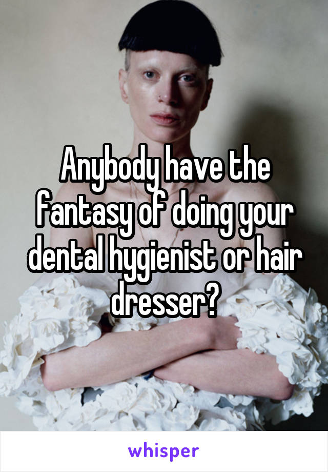 Anybody have the fantasy of doing your dental hygienist or hair dresser?