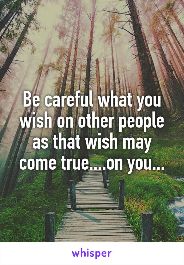 Be careful what you wish on other people as that wish may come true....on you...