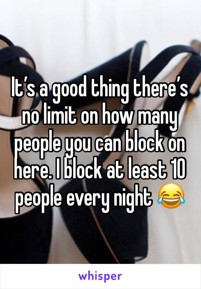 It’s a good thing there’s no limit on how many people you can block on here. I block at least 10 people every night 😂