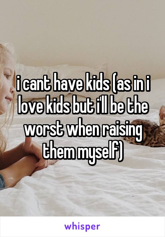 i cant have kids (as in i love kids but i'll be the worst when raising them myself)