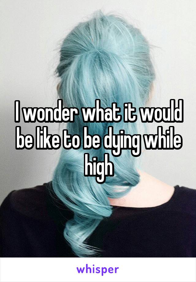 I wonder what it would be like to be dying while high