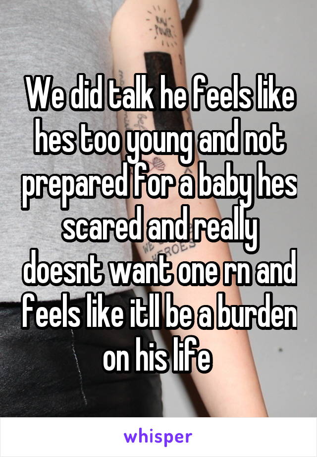 We did talk he feels like hes too young and not prepared for a baby hes scared and really doesnt want one rn and feels like itll be a burden on his life 