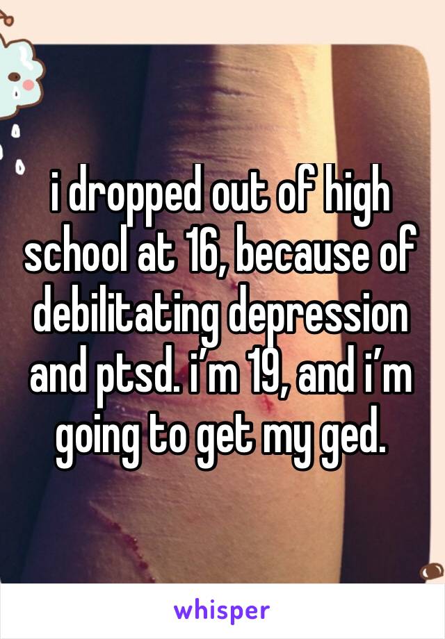 i dropped out of high school at 16, because of debilitating depression and ptsd. i’m 19, and i’m going to get my ged.  
