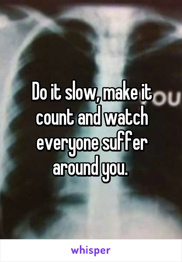 Do it slow, make it count and watch everyone suffer around you. 