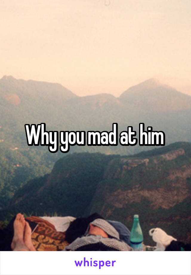 Why you mad at him 
