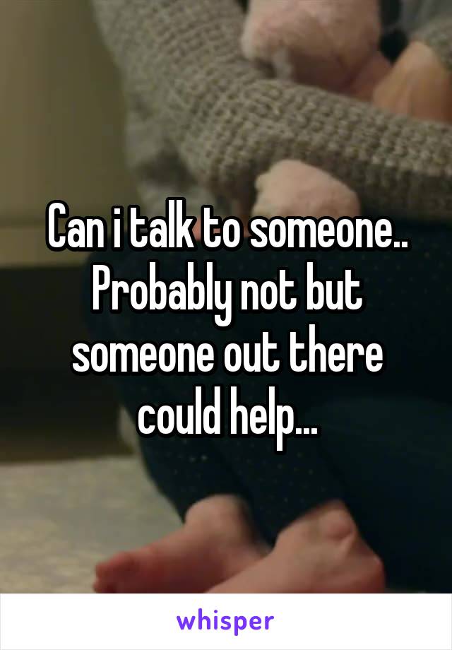 Can i talk to someone.. Probably not but someone out there could help...