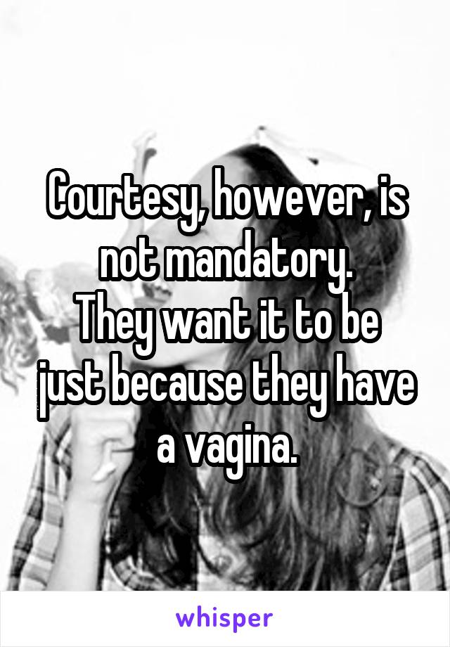 Courtesy, however, is not mandatory.
They want it to be just because they have a vagina.