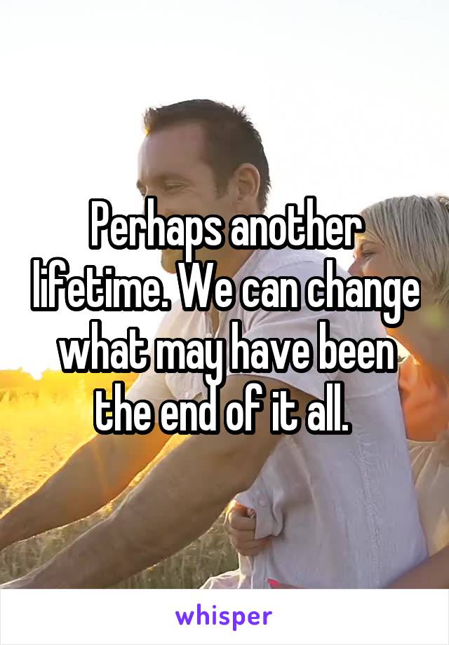 Perhaps another lifetime. We can change what may have been the end of it all. 