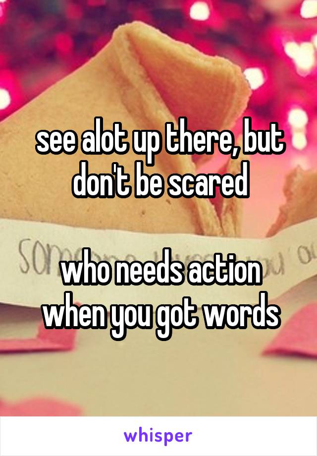 see alot up there, but don't be scared

who needs action when you got words