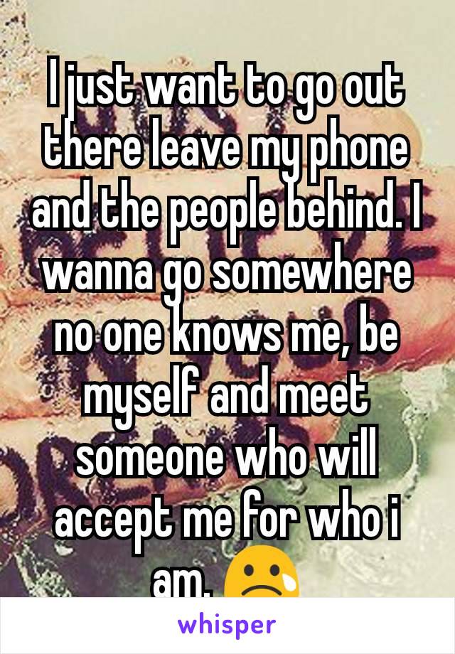 I just want to go out there leave my phone and the people behind. I wanna go somewhere no one knows me, be myself and meet someone who will accept me for who i am. 😢