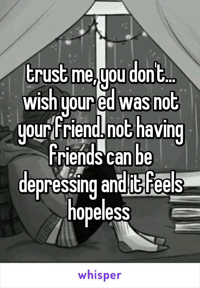trust me, you don't... wish your ed was not your friend. not having friends can be depressing and it feels hopeless 