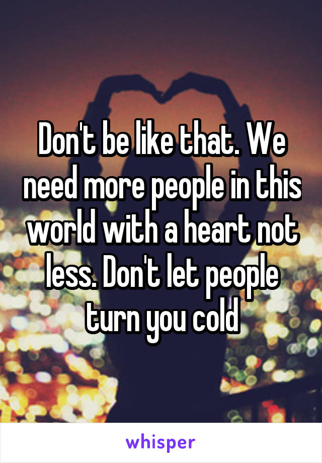 Don't be like that. We need more people in this world with a heart not less. Don't let people turn you cold