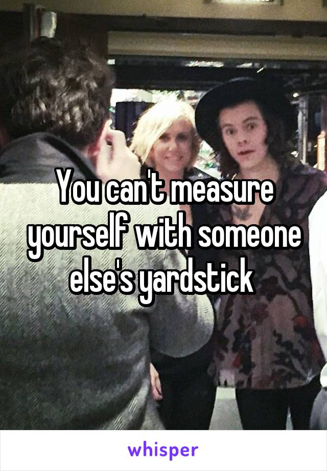 You can't measure yourself with someone else's yardstick 