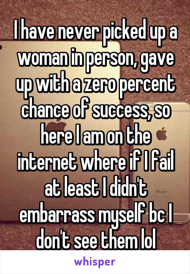 I have never picked up a woman in person, gave up with a zero percent chance of success, so here I am on the internet where if I fail at least I didn't embarrass myself bc I don't see them lol